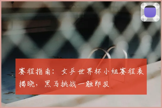 赛程指南：女乒世界杯小组赛程表揭晓，黑马挑战一触即发