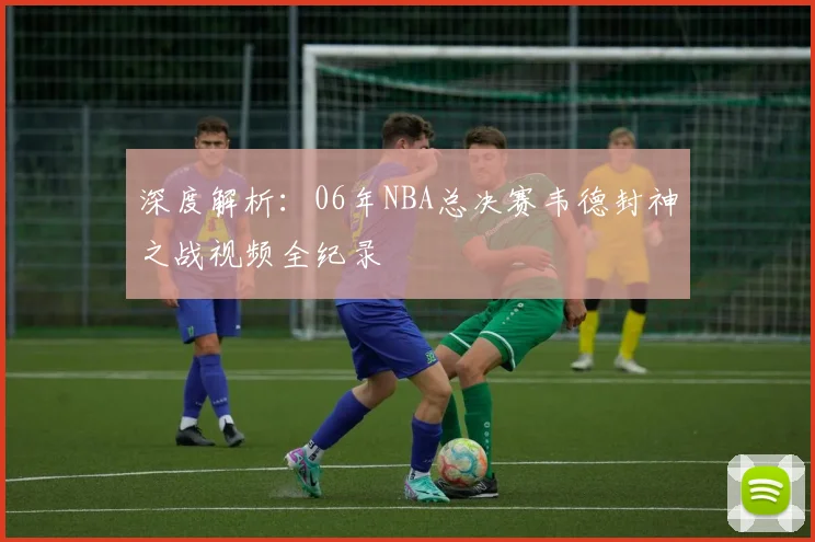 深度解析：06年NBA总决赛韦德封神之战视频全纪录