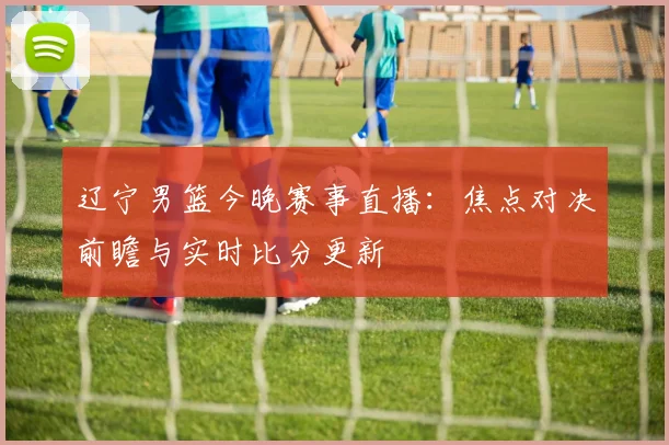 辽宁男篮今晚赛事直播：焦点对决前瞻与实时比分更新