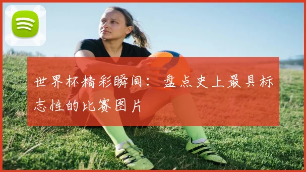 世界杯精彩瞬间:盘点史上最具标志性的比赛图片