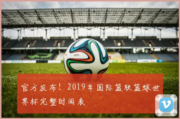 官方发布！2019年国际篮联篮球世界杯完整时间表