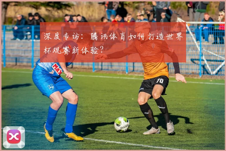 深度专访：腾讯体育如何打造世界杯观赛新体验？