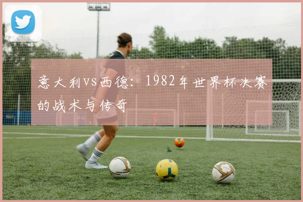 意大利vs西德:1982年世界杯决赛的战术与传奇