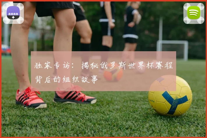 独家专访：揭秘俄罗斯世界杯赛程背后的组织故事