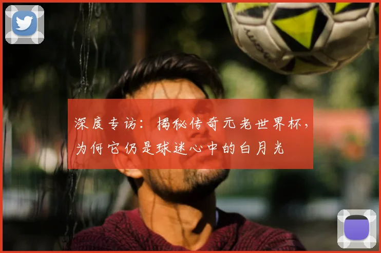 深度专访：揭秘传奇元老世界杯，为何它仍是球迷心中的白月光
