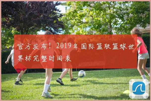 官方发布！2019年国际篮联篮球世界杯完整时间表