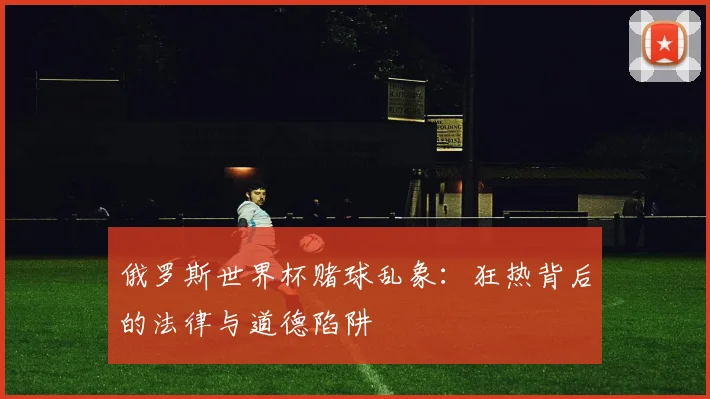 俄罗斯世界杯赌球乱象:狂热背后的法律与道德陷阱