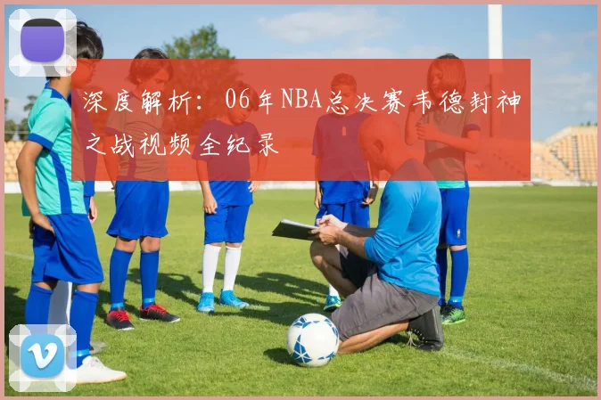 深度解析：06年NBA总决赛韦德封神之战视频全纪录