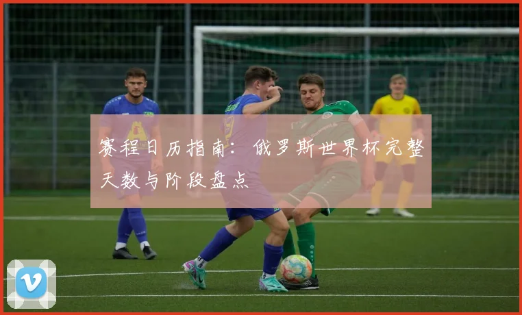 赛程日历指南：俄罗斯世界杯完整天数与阶段盘点