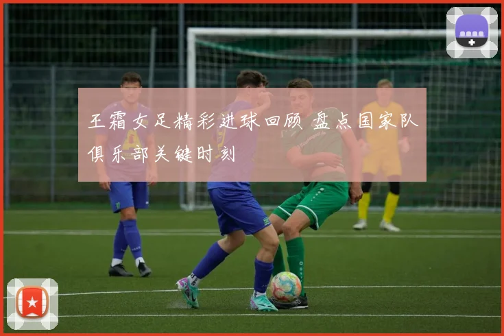 王霜女足精彩进球回顾 盘点国家队俱乐部关键时刻