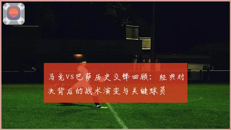 马竞vs巴萨历史交锋回顾：经典对决背后的战术演变与关键球员