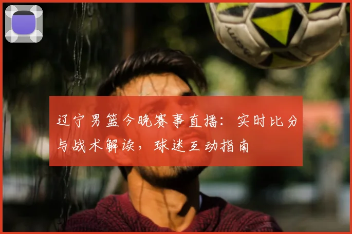 辽宁男篮今晚赛事直播：实时比分与战术解读，球迷互动指南