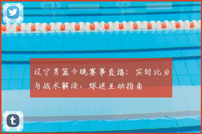 辽宁男篮今晚赛事直播：实时比分与战术解读，球迷互动指南