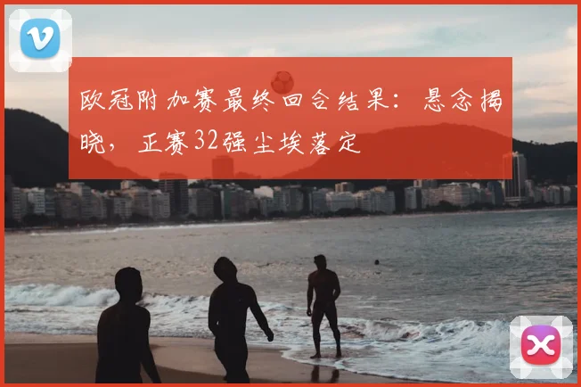 欧冠附加赛最终回合结果：悬念揭晓，正赛32强尘埃落定