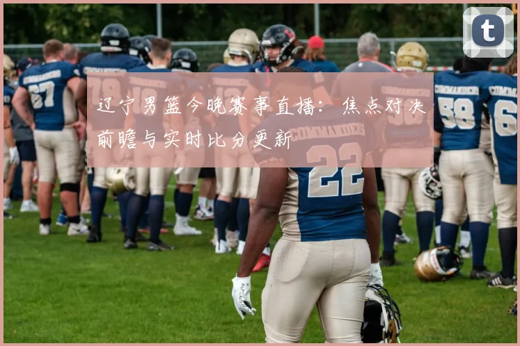 辽宁男篮今晚赛事直播：焦点对决前瞻与实时比分更新