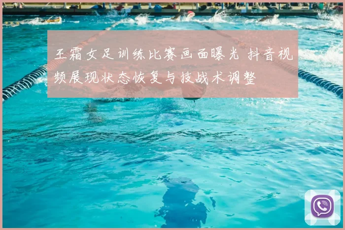 王霜女足训练比赛画面曝光 抖音视频展现状态恢复与技战术调整