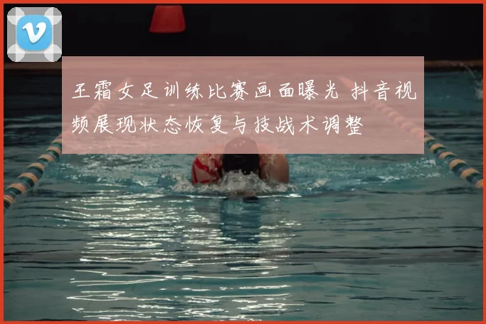 王霜女足训练比赛画面曝光 抖音视频展现状态恢复与技战术调整